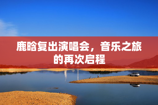 鹿晗复出演唱会，音乐之旅的再次启程