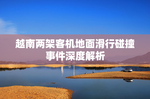 越南两架客机地面滑行碰撞事件深度解析