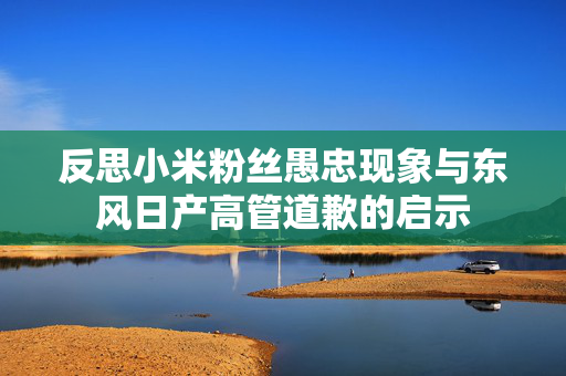 反思小米粉丝愚忠现象与东风日产高管道歉的启示