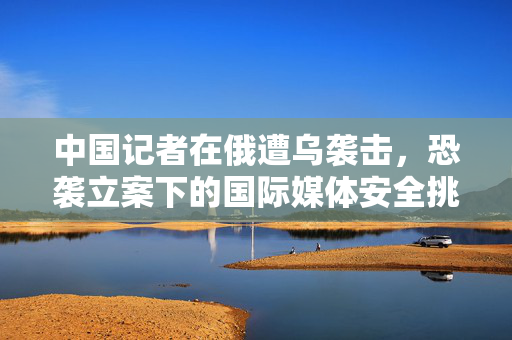 中国记者在俄遭乌袭击，恐袭立案下的国际媒体安全挑战