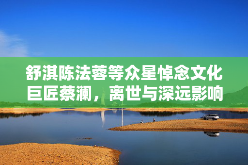 舒淇陈法蓉等众星悼念文化巨匠蔡澜，离世与深远影响