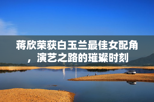 蒋欣荣获白玉兰最佳女配角，演艺之路的璀璨时刻