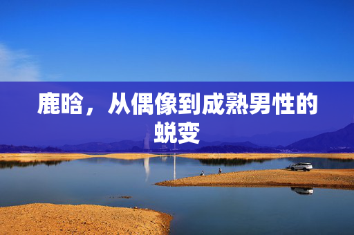 鹿晗，从偶像到成熟男性的蜕变