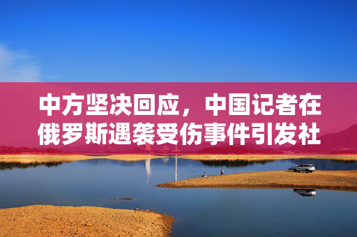 中方坚决回应，中国记者在俄罗斯遇袭受伤事件引发社会关注