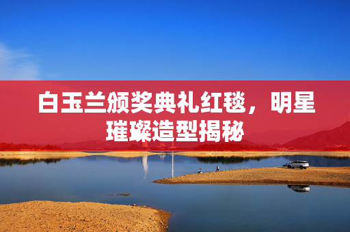 白玉兰颁奖典礼红毯，明星璀璨造型揭秘