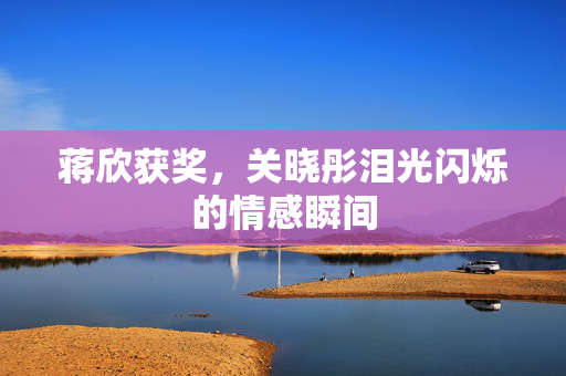 蒋欣获奖，关晓彤泪光闪烁的情感瞬间