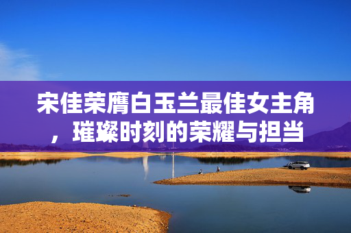 宋佳荣膺白玉兰最佳女主角，璀璨时刻的荣耀与担当