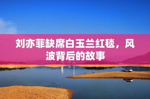 刘亦菲缺席白玉兰红毯，风波背后的故事