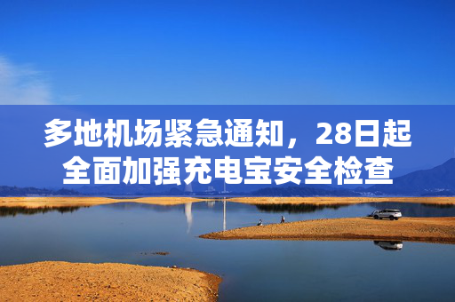 多地机场紧急通知，28日起全面加强充电宝安全检查