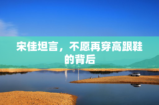 宋佳坦言，不愿再穿高跟鞋的背后