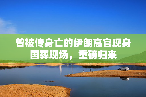 曾被传身亡的伊朗高官现身国葬现场，重磅归来