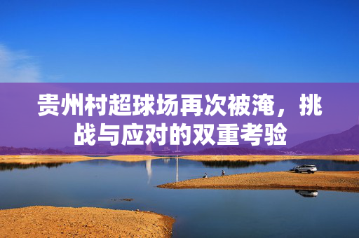 贵州村超球场再次被淹，挑战与应对的双重考验