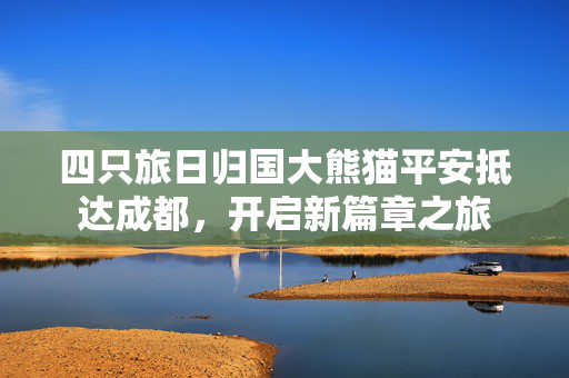 四只旅日归国大熊猫平安抵达成都，开启新篇章之旅