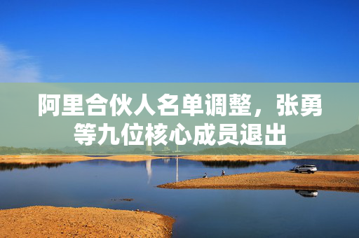 阿里合伙人名单调整，张勇等九位核心成员退出