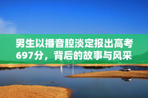 男生以播音腔淡定报出高考697分，背后的故事与风采
