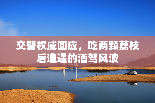 交警权威回应，吃两颗荔枝后遭遇的酒驾风波