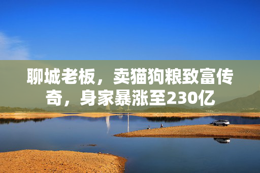 聊城老板，卖猫狗粮致富传奇，身家暴涨至230亿