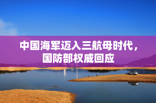 中国海军迈入三航母时代，国防部权威回应