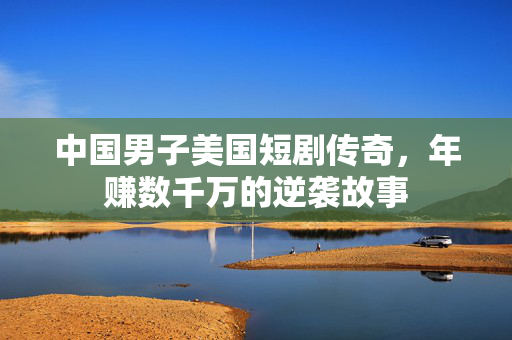 中国男子美国短剧传奇，年赚数千万的逆袭故事