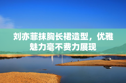 刘亦菲抹胸长裙造型，优雅魅力毫不费力展现