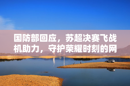 国防部回应，苏超决赛飞战机助力，守护荣耀时刻的网友许愿行动启动