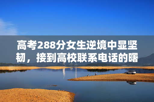 高考288分女生逆境中显坚韧，接到高校联系电话的曙光与机遇