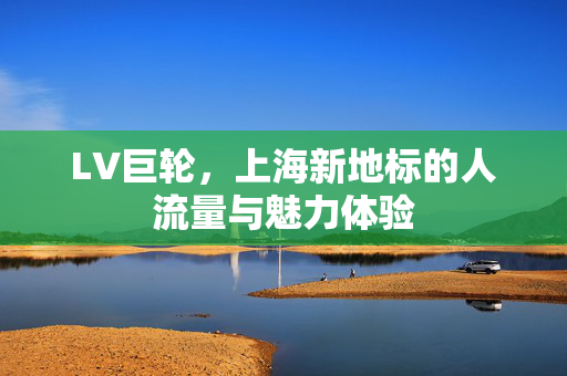 LV巨轮，上海新地标的人流量与魅力体验