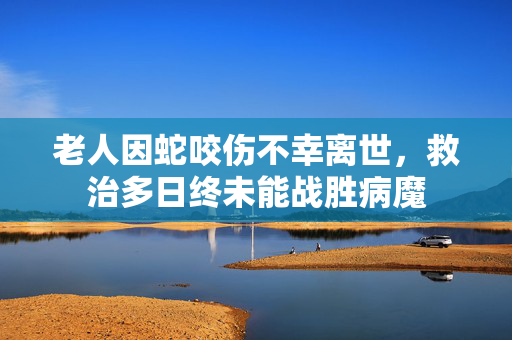 老人因蛇咬伤不幸离世，救治多日终未能战胜病魔