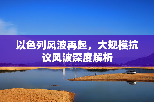 以色列风波再起，大规模抗议风波深度解析