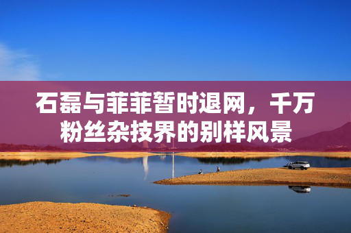 石磊与菲菲暂时退网，千万粉丝杂技界的别样风景