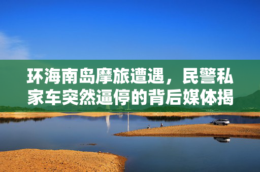 环海南岛摩旅遭遇，民警私家车突然逼停的背后媒体揭秘