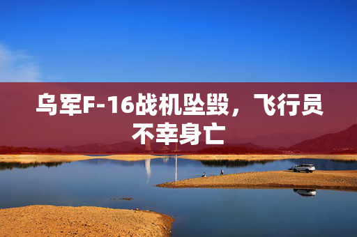 乌军F-16战机坠毁，飞行员不幸身亡
