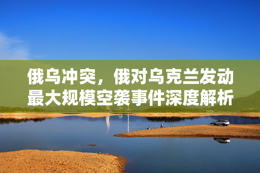 俄乌冲突，俄对乌克兰发动最大规模空袭事件深度解析