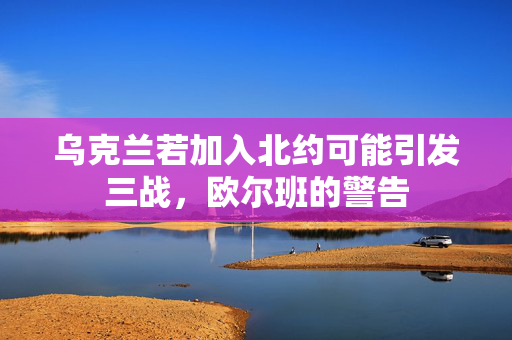 乌克兰若加入北约可能引发三战，欧尔班的警告