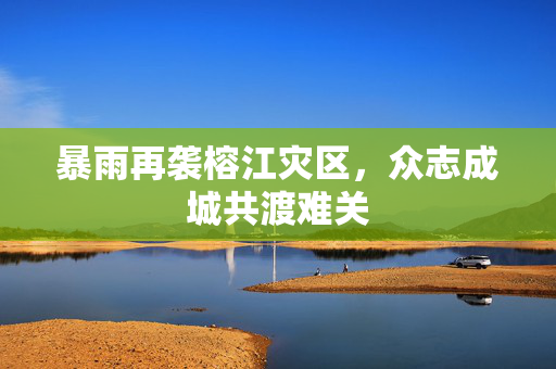 暴雨再袭榕江灾区，众志成城共渡难关