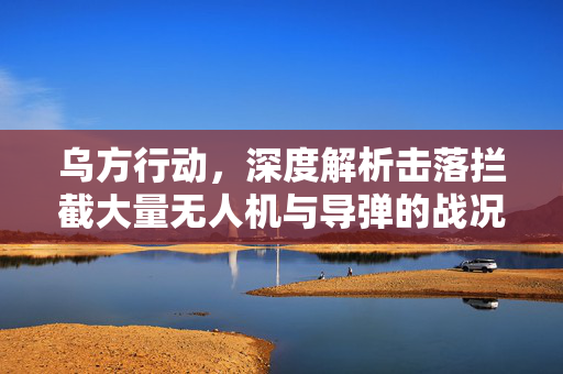 乌方行动，深度解析击落拦截大量无人机与导弹的战况