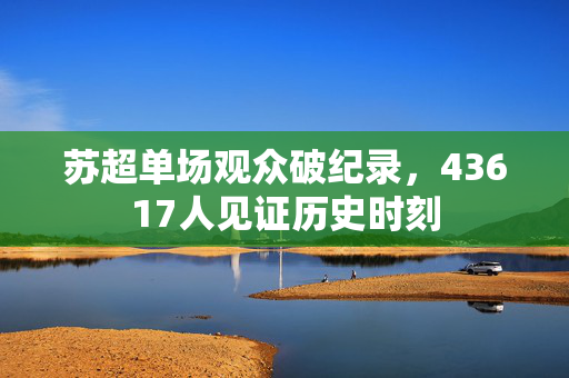 苏超单场观众破纪录，43617人见证历史时刻