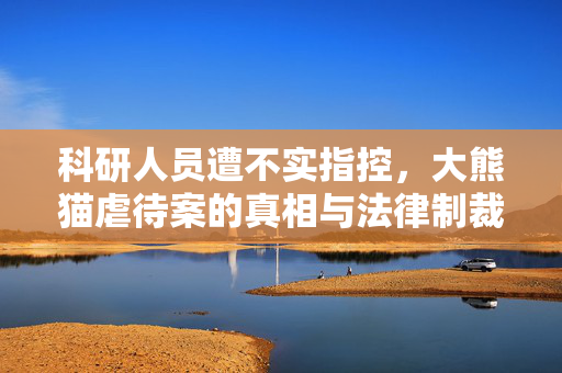 科研人员遭不实指控，大熊猫虐待案的真相与法律制裁
