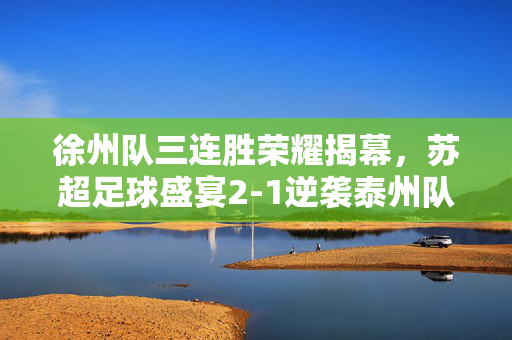 徐州队三连胜荣耀揭幕，苏超足球盛宴2-1逆袭泰州队