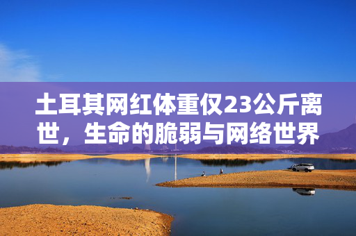 土耳其网红体重仅23公斤离世，生命的脆弱与网络世界的反思