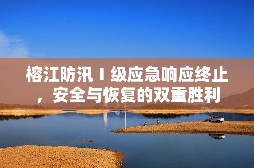榕江防汛Ⅰ级应急响应终止，安全与恢复的双重胜利
