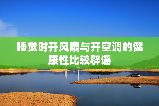 睡觉时开风扇与开空调的健康性比较辟谣