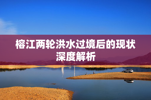 榕江两轮洪水过境后的现状深度解析
