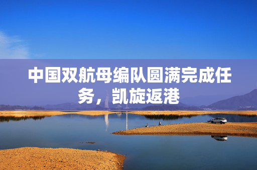 中国双航母编队圆满完成任务，凯旋返港