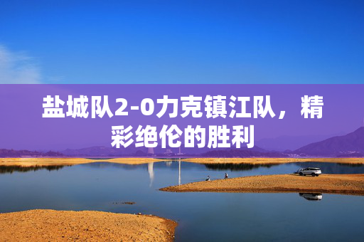 盐城队2-0力克镇江队，精彩绝伦的胜利