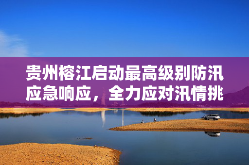 贵州榕江启动最高级别防汛应急响应，全力应对汛情挑战