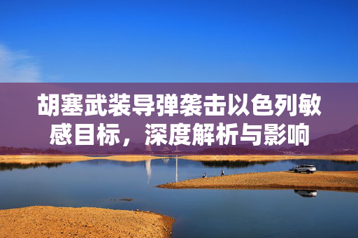 胡塞武装导弹袭击以色列敏感目标，深度解析与影响