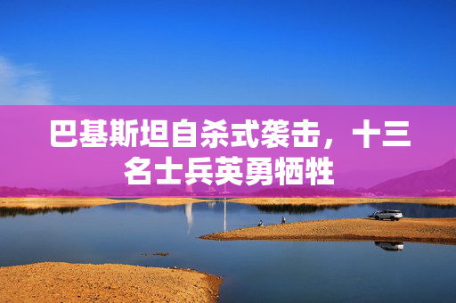 巴基斯坦自杀式袭击，十三名士兵英勇牺牲