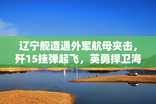 辽宁舰遭遇外军航母夹击，歼15挂弹起飞，英勇捍卫海疆的时刻
