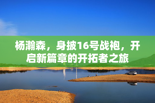 杨瀚森，身披16号战袍，开启新篇章的开拓者之旅